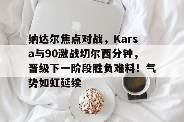 开云体育-纳达尔焦点对战，Karsa与90激战切尔西分钟，晋级下一阶段胜负难料！气势如虹延续-开云体育